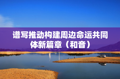 谱写推动构建周边命运共同体新篇章（和音）