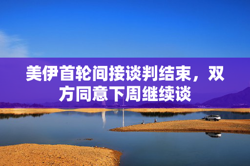 美伊首轮间接谈判结束，双方同意下周继续谈