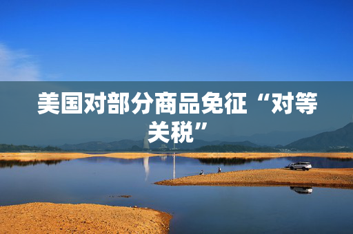 美国对部分商品免征“对等关税”