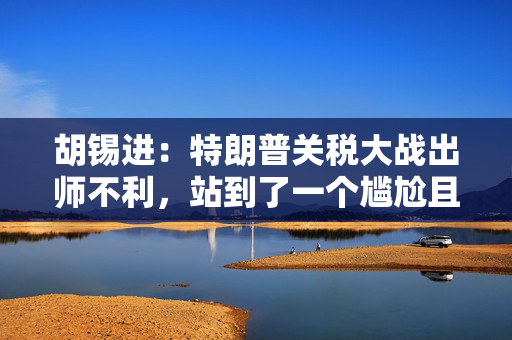 胡锡进：特朗普关税大战出师不利，站到了一个尴尬且风险上升的位置上
