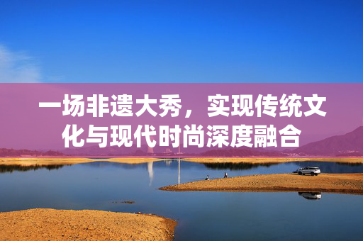 一场非遗大秀，实现传统文化与现代时尚深度融合