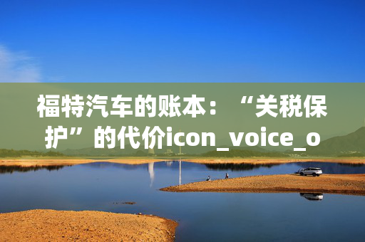 福特汽车的账本：“关税保护”的代价icon_voice_onicon_voice