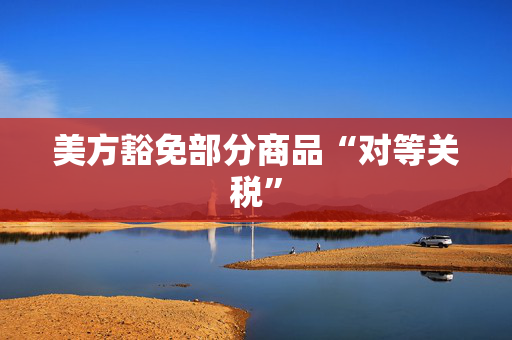 美方豁免部分商品“对等关税”
