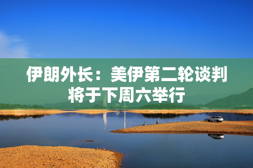 伊朗外长：美伊第二轮谈判将于下周六举行