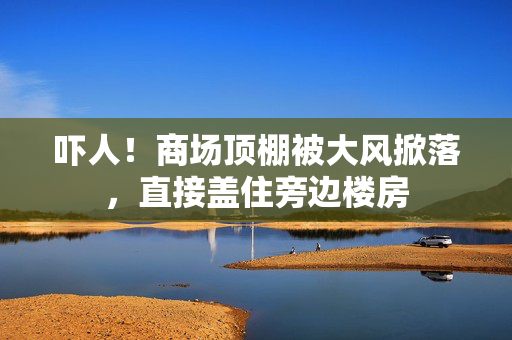 吓人！商场顶棚被大风掀落，直接盖住旁边楼房
