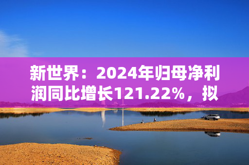 新世界：2024年归母净利润同比增长121.22%，拟10派0.4元