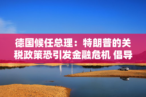 德国候任总理：特朗普的关税政策恐引发金融危机 倡导欧美自由贸易