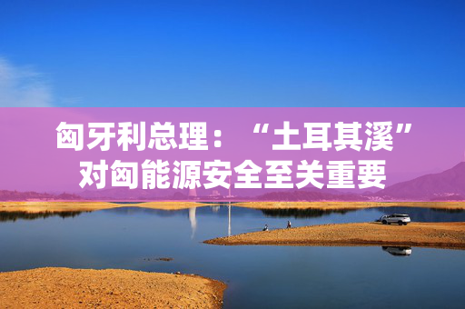 匈牙利总理：“土耳其溪”对匈能源安全至关重要