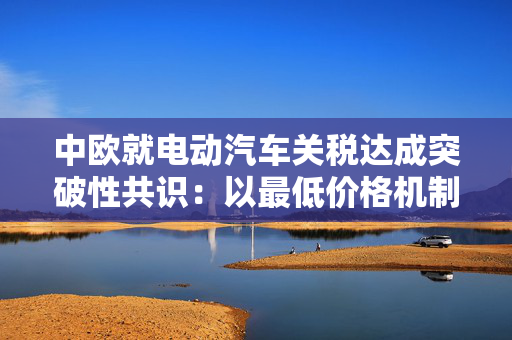 中欧就电动汽车关税达成突破性共识：以最低价格机制替代贸易壁垒