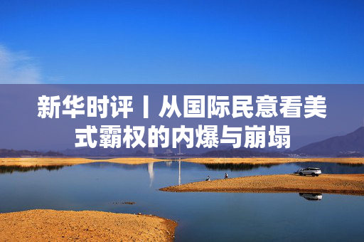 新华时评丨从国际民意看美式霸权的内爆与崩塌