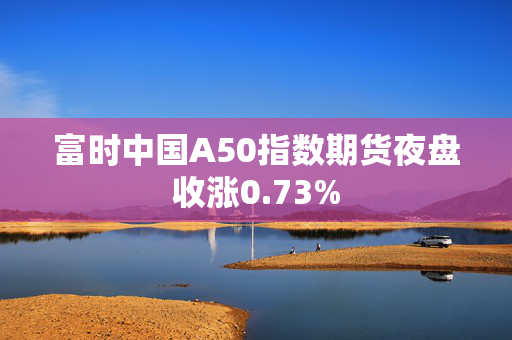 富时中国A50指数期货夜盘收涨0.73%
