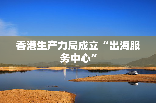 香港生产力局成立“出海服务中心”
