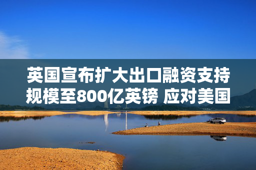 英国宣布扩大出口融资支持规模至800亿英镑 应对美国关税冲击