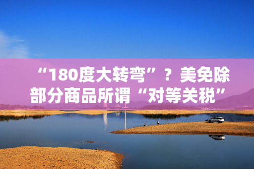 “180度大转弯”？美免除部分商品所谓“对等关税”