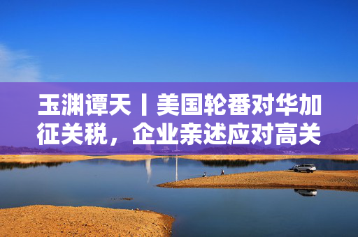 玉渊谭天丨美国轮番对华加征关税，企业亲述应对高关税经验