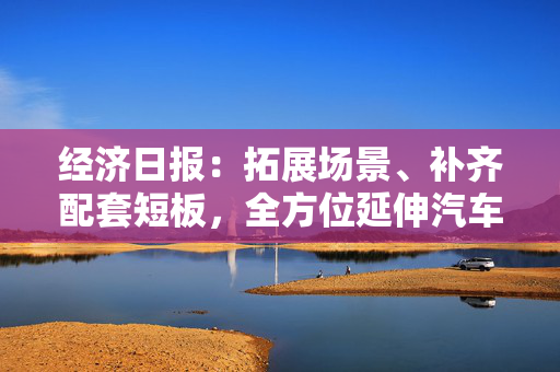 经济日报：拓展场景、补齐配套短板，全方位延伸汽车消费链条