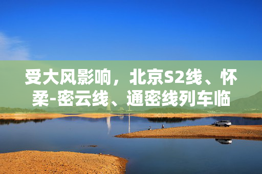 受大风影响，北京S2线、怀柔-密云线、通密线列车临时停运