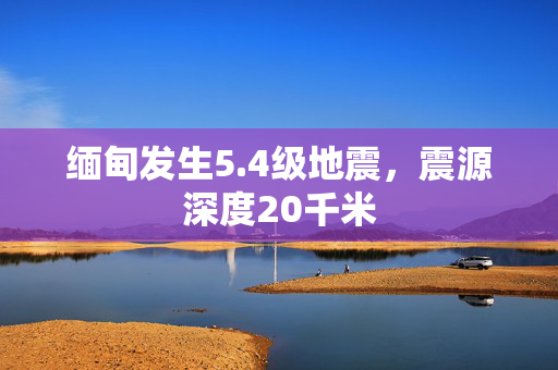 缅甸发生5.4级地震，震源深度20千米