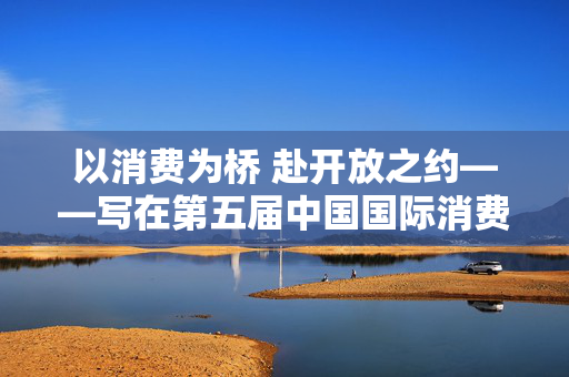 以消费为桥 赴开放之约——写在第五届中国国际消费品博览会举办之际