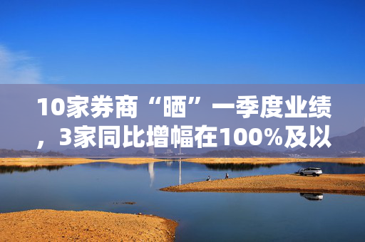 10家券商“晒”一季度业绩，3家同比增幅在100%及以上