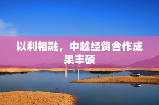 以利相融，中越经贸合作成果丰硕