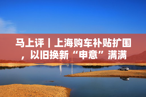 马上评｜上海购车补贴扩围，以旧换新“申意”满满