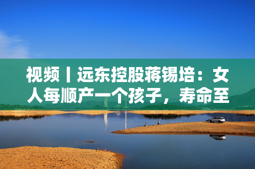 视频丨远东控股蒋锡培：女人每顺产一个孩子，寿命至少增加10年