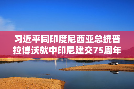 习近平同印度尼西亚总统普拉博沃就中印尼建交75周年互致贺电