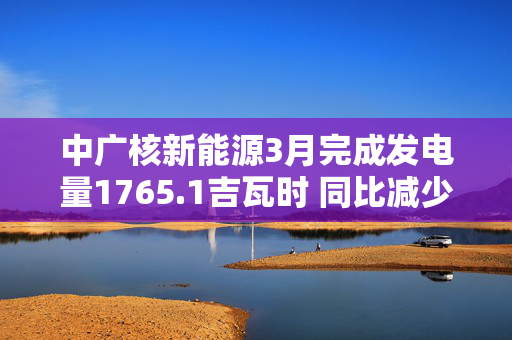 中广核新能源3月完成发电量1765.1吉瓦时 同比减少4.7%
