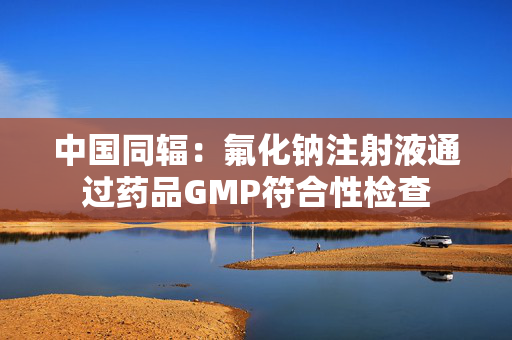 中国同辐：氟化钠注射液通过药品GMP符合性检查