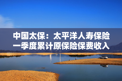 中国太保：太平洋人寿保险一季度累计原保险保费收入1002.15亿元 同比增长9.3%