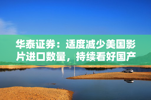 华泰证券：适度减少美国影片进口数量，持续看好国产内容和院线龙头