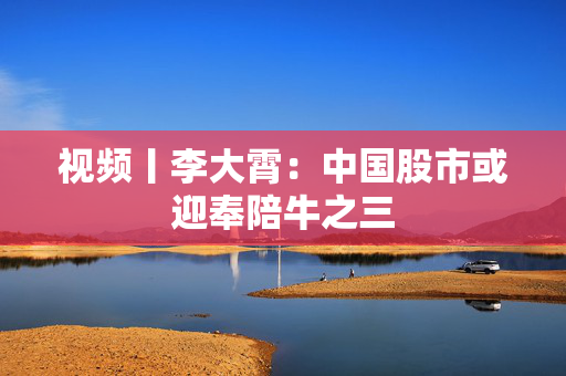视频丨李大霄：中国股市或迎奉陪牛之三