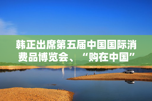 韩正出席第五届中国国际消费品博览会、“购在中国”系列活动启动仪式