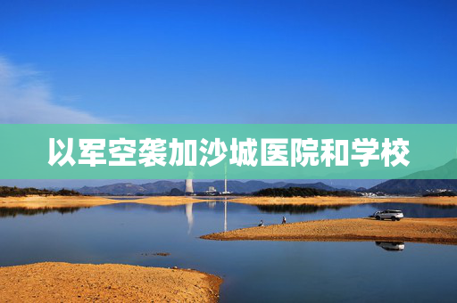 以军空袭加沙城医院和学校