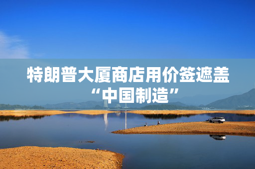 特朗普大厦商店用价签遮盖“中国制造”