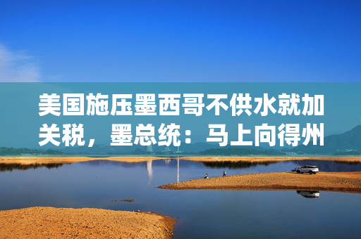 美国施压墨西哥不供水就加关税，墨总统：马上向得州农民供水