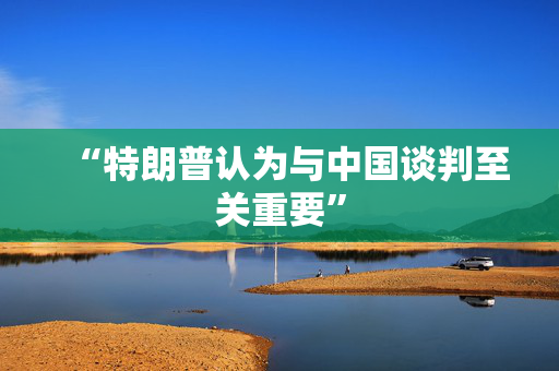 “特朗普认为与中国谈判至关重要”