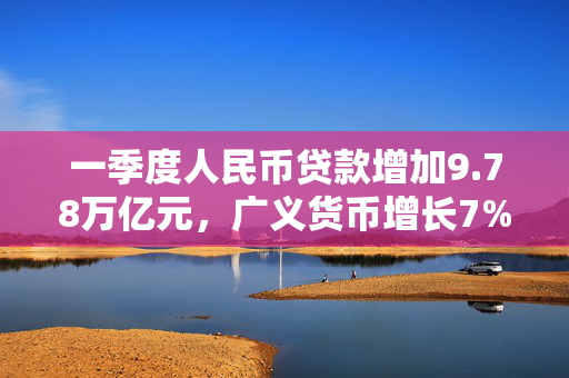 一季度人民币贷款增加9.78万亿元，广义货币增长7%