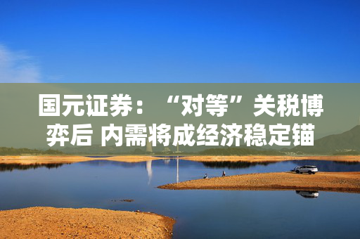 国元证券：“对等”关税博弈后 内需将成经济稳定锚