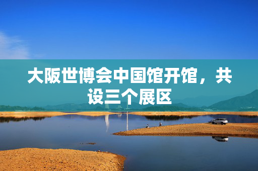 大阪世博会中国馆开馆，共设三个展区