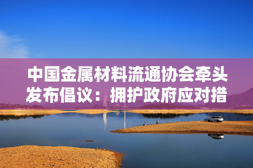 中国金属材料流通协会牵头发布倡议：拥护政府应对措施 反对美国贸易霸权