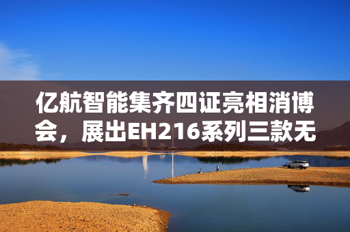 亿航智能集齐四证亮相消博会，展出EH216系列三款无人驾驶航空器