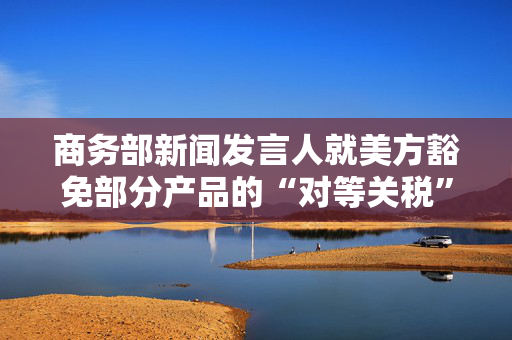 商务部新闻发言人就美方豁免部分产品的“对等关税”答记者问