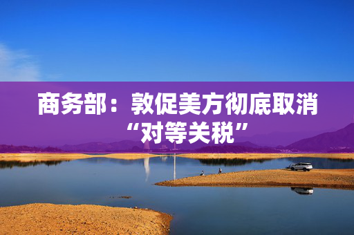 商务部：敦促美方彻底取消“对等关税”