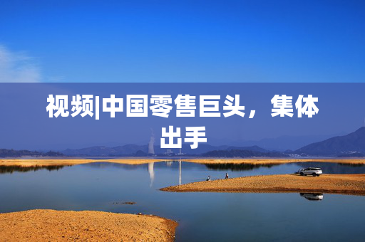 视频|中国零售巨头，集体出手