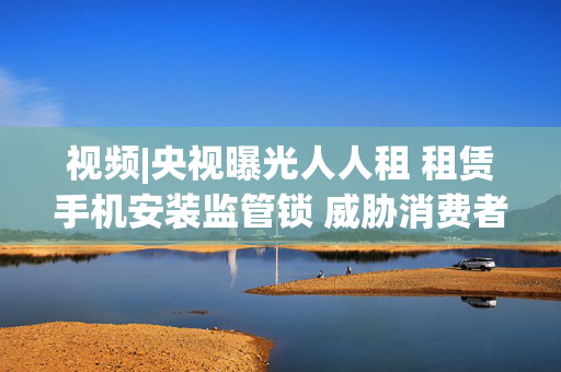 视频|央视曝光人人租 租赁手机安装监管锁 威胁消费者