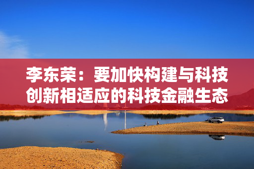 李东荣：要加快构建与科技创新相适应的科技金融生态体系