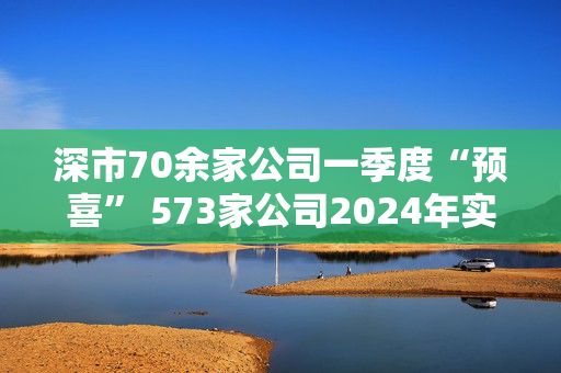 深市70余家公司一季度“预喜” 573家公司2024年实现盈利