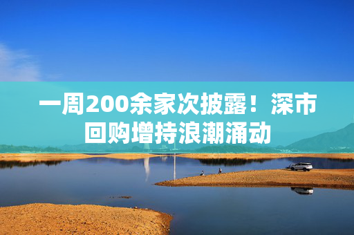 一周200余家次披露！深市回购增持浪潮涌动
